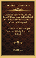 Christian Perfection and the Law of Conscience as Elucidated and Enforced by Divines of the Church of England: To Which Are Added Eight Sermons, Chiefly Practical (1872)