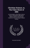 Christian Science, or, The False Christ of 1866: An Examination of the Origin, Animus, Claims, Philosophical Absurdities, Medical Fallacies and Doctrinal Contents of the new Gospel of Mental Healing