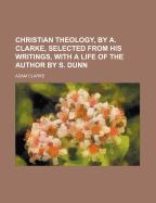 Christian Theology, by A. Clarke, Selected from His Writings, with a Life of the Author by S. Dunn