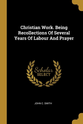 Christian Work. Being Recollections Of Several Years Of Labour And Prayer - Smith, John C