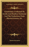 Christianity Confirmed by Jewish and Heathen Testimony and the Deductions from Physical Science, Etc.