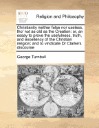 Christianity Neither False Nor Useless, Tho' Not as Old as the Creation: Or, an Essay to Prove the Usefulness, Truth, and Excellency of the Christian Religion; And to Vindicate Dr Clarke's Discourse