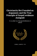 Christianity Not Founded on Argument; and the True Principle of Gospel-evidence Assigned: In a Letter to a Young Gentleman at Oxford