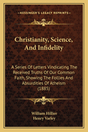 Christianity, Science, And Infidelity: A Series Of Letters Vindicating The Received Truths Of Our Common Faith, Showing The Follies And Absurdities Of Atheism (1885)