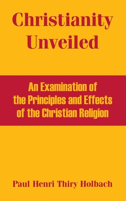 Christianity Unveiled: An Examination of the Principles and Effects of the Christian Religion - Thiry Holbach, Paul Henri