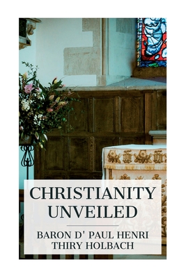 Christianity Unveiled: Being an Examination of the Principles and Effects of the Christian Religion - Holbach, Paul Henri Thiry Baron D', and Johnson, W M