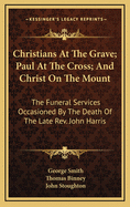 Christians at the Grave: Paul at the Cross: And Christ on the Mount. the Funeral Services the Funeral Services Occasioned by the Death of the Late John Harris