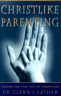 Christlike Parenting: Taking the Pain Out of Parenting - Latham, Glenn