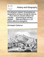 Christophori Cellarii Smalcaldensis Geographia Antiqua Recognita Denuo, ... Huic Demum Sext Editioni Tot Chartas ... Duplicemque Indicem, ... Addidit, ... Samuel Patrick L.L.D. Editio Altera & Castigatior.