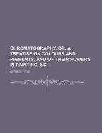 Chromatography, Or, a Treatise on Colours and Pigments: And of Their Powers in Painting, &C.