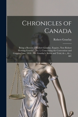 Chronicles of Canada [microform]: Being a Record of Robert Gourlay, Esquire, Now Robert Fleming Gourlay: No. 1, Concerning the Convention and Gagging Law, 1818: Mr. Gourlay's Arrest and Trial, & C., & C., &c - Gourlay, Robert 1778-1863