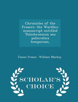 Chronicles of the Frasers: the Wardlaw manuscript entitled 'Polichronicon seu policratica temporum, - Scholar's Choice Edition - Fraser, James, Professor, and MacKay, William