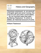 Chronicon Preciosum: Or, an Account of English Gold and Silver Money; The Price of Corn and Other Commodities; ... for Six Hundred Years Last Past: ... by Bishop Fleetwood. to Which Is Added, an Historical Account of Coins