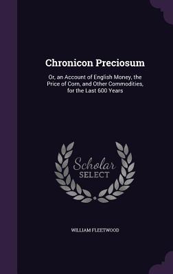 Chronicon Preciosum: Or, an Account of English Money, the Price of Corn, and Other Commodities, for the Last 600 Years - Fleetwood, William