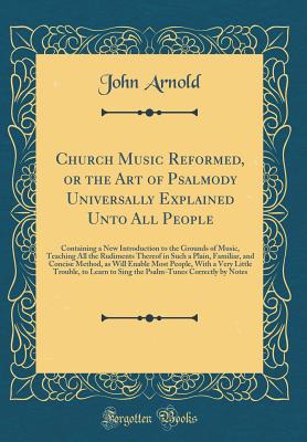 Church Music Reformed, or the Art of Psalmody Universally Explained Unto All People: Containing a New Introduction to the Grounds of Music, Teaching All the Rudiments Thereof in Such a Plain, Familiar, and Concise Method, as Will Enable Most People, with - Arnold, John, Professor
