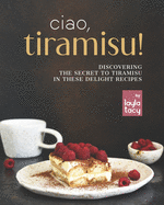 Ciao, Tiramisu!: Discovering the Secret to Tiramisu in 25 Recipes