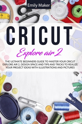 Circuit Explore Air 2: The Ultimate Beginners Guide to Master Your Cricut Explore Air 2, Design Space and Tips and Tricks to Realize Your Project Ideas with illustrations and pictures - Maker, Emily