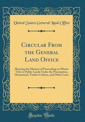Circular from the General Land Office: Showing the Manner of Proceeding to Obtain Title to Public Lands Under the Preemption, Homestead, Timber Culture, and Other Laws (Classic Reprint) - Office, United States General Land