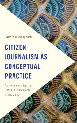 Citizen Journalism as Conceptual Practice: Postcolonial Archives and Embodied Political Acts of New Media - Blaagaard, Bolette B