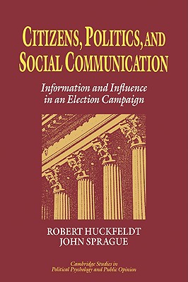 Citizens, Politics and Social Communication: Information and Influence in an Election Campaign - Huckfeldt, R. Robert, and Sprague, John, and Kuklinski, James H. (General editor)