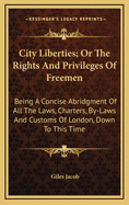 City Liberties; Or the Rights and Privileges of Freemen: Being a Concise Abridgment of All the Laws, Charters, By-Laws and Customs of London, Down to This Time