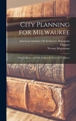 City Planning for Milwaukee: What It Means and Why It Must Be Secured: A Report - Hegemann, Werner, and American Institute of Architects Wis (Creator)