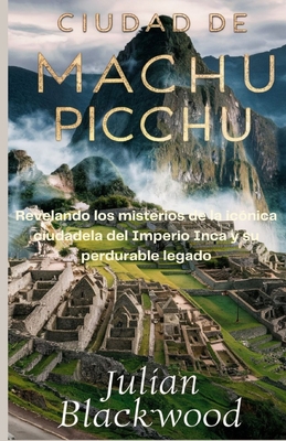 Ciudad de Machu Picchu: Revelando los misterios de la ic?nica ciudadela del Imperio Inca y su perdurable legado - Blackwood, Julian