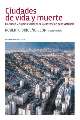 Ciudades de vida y muerte: La ciudad y el pacto social para la contencin de la violencia - Briceno-Leon, Roberto