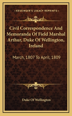 Civil Correspondence and Memoranda of Field Marshal Arthur, Duke of Wellington, Ireland: March, 1807 to April, 1809 - Wellington, Duke Of (Editor)