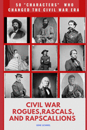 Civil War Rogues. Rascals, and Rapscallions: 50 "characters" Who Changed the Civil War Era