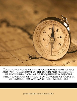 Claims of Officers of the Revolutionary Army: A Full and Faithful Account of the Origin and Prosecution of Those Unpaid Claims of Revolutionary Officers Which Arose Out of the Acts of Congress of October 21, 1870 [I.E. 1780] and March 22, 1875 [I.E. 1783 - DLC, Joseph Meredith Toner Collection