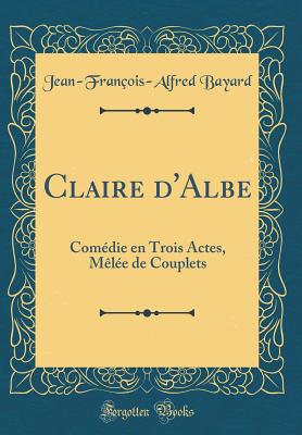 Claire d'Albe: Comdie En Trois Actes, Mle de Couplets (Classic Reprint) - Bayard, Jean-Francois-Alfred