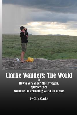 Clarke Wanders: The World: OR HOW A VERY SOBER, MOSTLY VEGAN, SPINSTER CHEF WANDERED A WELCOMING WORLD FOR A YEAR - Clarke, Chris