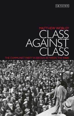 Class Against Class: The Communist Party in Britain Between the Wars - Worley, Matthew