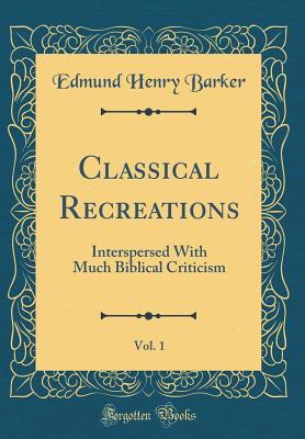 Classical Recreations, Vol. 1: Interspersed with Much Biblical Criticism (Classic Reprint) - Barker, Edmund Henry