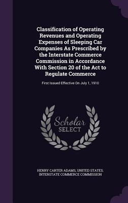 Classification of Operating Revenues and Operating Expenses of Sleeping Car Companies As Prescribed by the Interstate Commerce Commission in Accordance With Section 20 of the Act to Regulate Commerce: First Issued Effective On July 1, 1910 - Adams, Henry Carter, and United States Interstate Commerce Commi (Creator)