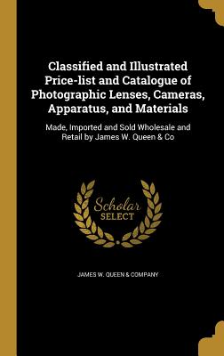 Classified and Illustrated Price-list and Catalogue of Photographic Lenses, Cameras, Apparatus, and Materials: Made, Imported and Sold Wholesale and Retail by James W. Queen & Co - James W Queen & Company (Creator)