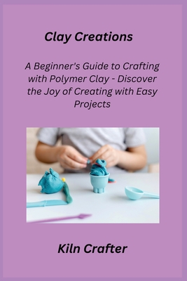 Clay Creations: A Beginner's Guide to Crafting with Polymer Clay - Discover the Joy of Creating with Easy Projects - Crafter, Kiln