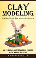 Clay Modeling: Diy With Simple Step-by-step Instructions (An Essential Guide to Getting Started in the Art of Sculpting)