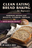 Clean Eating Bread Baking for Beginners: Homemade Artisan Loaf, Baguette, Flatbread, Tortillas. + Bread Machine Recipes