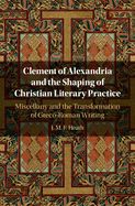 Clement of Alexandria and the Shaping of Christian Literary Practice: Miscellany and the Transformation of Greco-Roman Writing