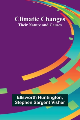 Climatic Changes: Their Nature And Causes - Huntington, Ellsworth, and Stephen Sargent Visher