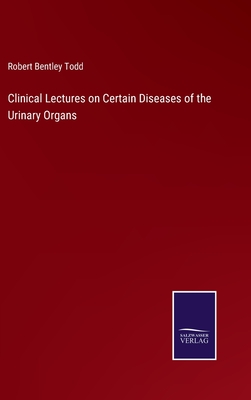 Clinical Lectures on Certain Diseases of the Urinary Organs - Todd, Robert Bentley