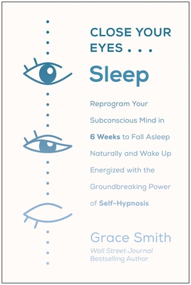 Close Your Eyes, Sleep: Reprogram Your Subconscious Mind in 6 Weeks to Fall Asleep Naturally and Wake Up Energized with the Groundbreaking Power of Self-Hypnosis - Smith, Grace
