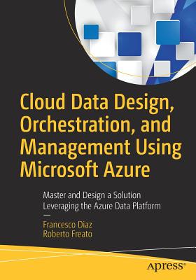 Cloud Data Design, Orchestration, and Management Using Microsoft Azure: Master and Design a Solution Leveraging the Azure Data Platform - Diaz, Francesco, and Freato, Roberto