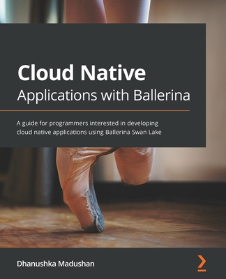 Cloud Native Applications with Ballerina: A guide for programmers interested in developing cloud native applications using Ballerina Swan Lake - Madushan, Dhanushka