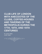 Club Life Of London With Anecdotes Of The Clubs, Coffee-houses And Taverns Of The Metropolis During The 17th, 18th, And 19th Centuries: By John Timbs; Volume 1