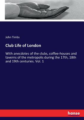 Club Life of London: With anecdotes of the clubs, coffee-houses and taverns of the metropolis during the 17th, 18th and 19th centuries. Vol. 1 - Timbs, John