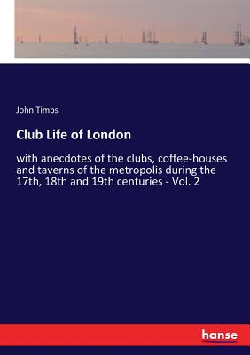 Club Life of London: with anecdotes of the clubs, coffee-houses and taverns of the metropolis during the 17th, 18th and 19th centuries - Vol. 2 - Timbs, John