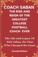 Coach Saban: THE RISE AND REIGN OF THE GREATEST COLLEGE FOOTBALL COACH EVER: The Life and Legacy Of Nick Saban, The Man Who Changed The Game
